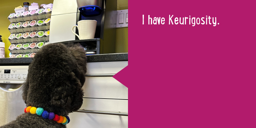 I have Keurigosity.